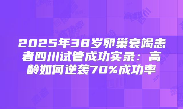 2025年38岁卵巢衰竭患者四川试管成功实录：高龄如何逆袭70%成功率