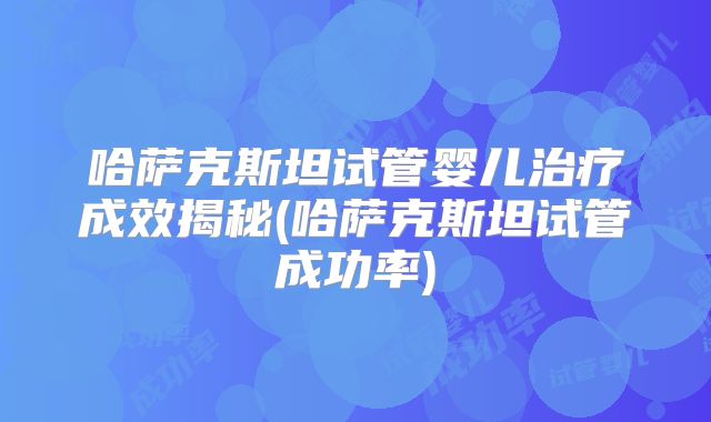 哈萨克斯坦试管婴儿治疗成效揭秘(哈萨克斯坦试管成功率)