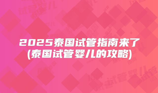 2025泰国试管指南来了(泰国试管婴儿的攻略)