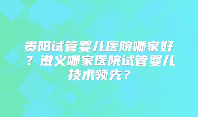 贵阳试管婴儿医院哪家好？遵义哪家医院试管婴儿技术领先？