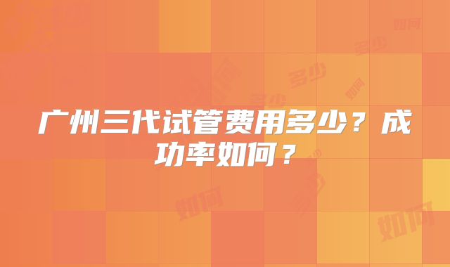 广州三代试管费用多少？成功率如何？