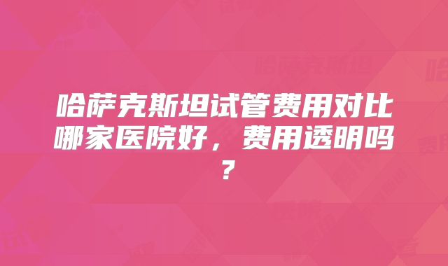 哈萨克斯坦试管费用对比哪家医院好，费用透明吗？