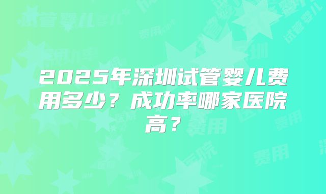 2025年深圳试管婴儿费用多少？成功率哪家医院高？