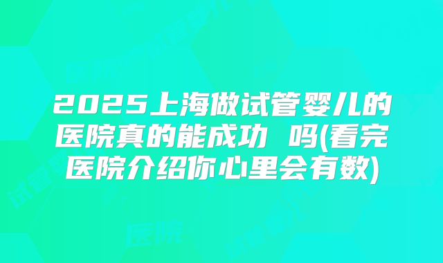 2025上海做试管婴儿的医院真的能成功 吗(看完医院介绍你心里会有数)