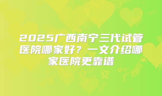 2025广西南宁三代试管医院哪家好？一文介绍哪家医院更靠谱
