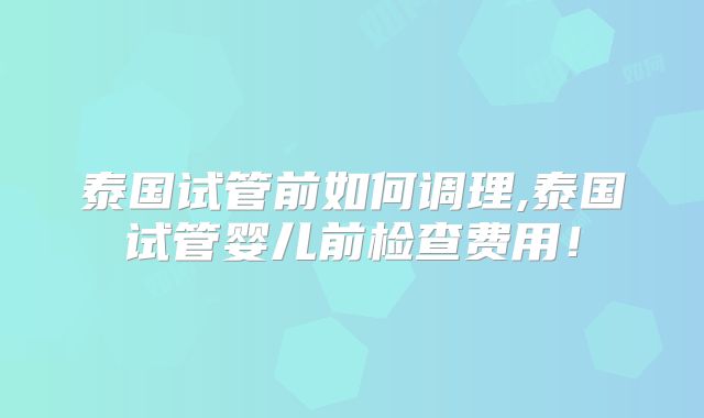 泰国试管前如何调理,泰国试管婴儿前检查费用！