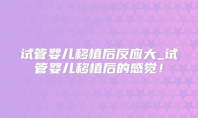 试管婴儿移植后反应大_试管婴儿移植后的感觉！