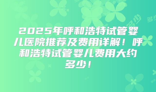 2025年呼和浩特试管婴儿医院推荐及费用详解！呼和浩特试管婴儿费用大约多少！