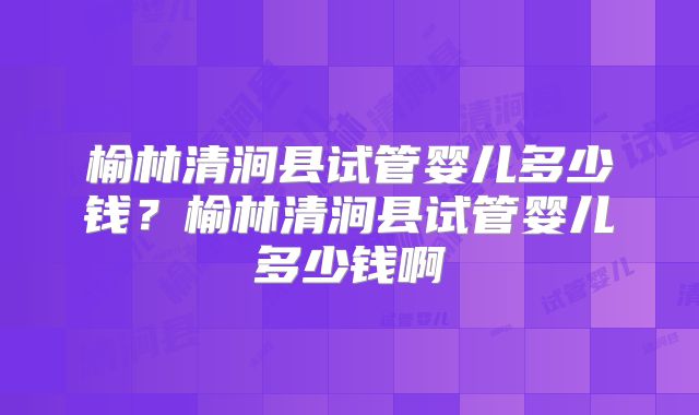 榆林清涧县试管婴儿多少钱?榆林清涧县试管婴儿多少钱啊