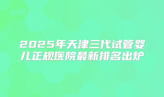 2025年天津三代试管婴儿正规医院最新排名出炉