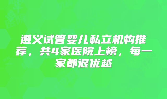 遵义试管婴儿私立机构推荐，共4家医院上榜，每一家都很优越