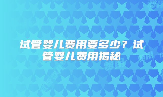 试管婴儿费用要多少？试管婴儿费用揭秘