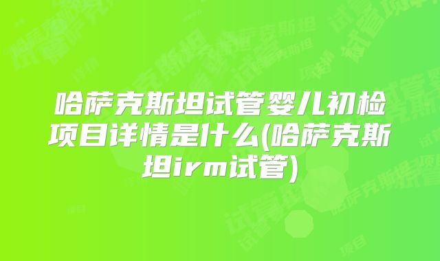哈萨克斯坦试管婴儿初检项目详情是什么(哈萨克斯坦irm试管)