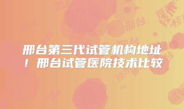 邢台第三代试管机构地址！邢台试管医院技术比较