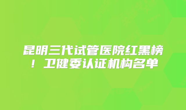 昆明三代试管医院红黑榜!卫健委认证机构名单