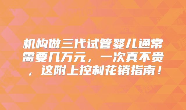 机构做三代试管婴儿通常需要几万元，一次真不贵，这附上控制花销指南！