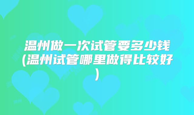 温州做一次试管要多少钱(温州试管哪里做得比较好)