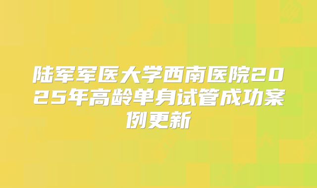 陆军军医大学西南医院2025年高龄单身试管成功案例更新