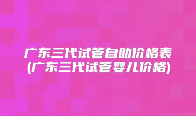 广东三代试管自助价格表(广东三代试管婴儿价格)