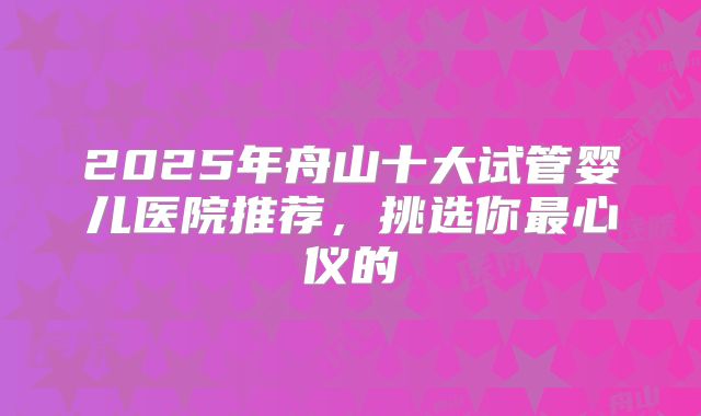 2025年舟山十大试管婴儿医院推荐,挑选你最心仪的