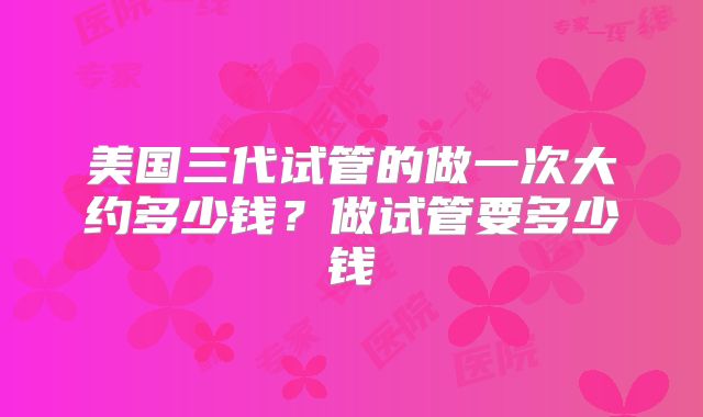 美国三代试管的做一次大约多少钱？做试管要多少钱