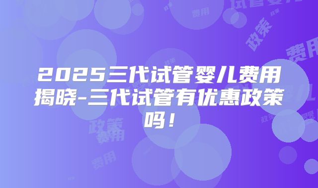 2025三代试管婴儿费用揭晓-三代试管有优惠政策吗!
