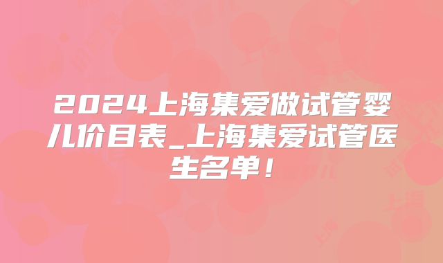 2024上海集爱做试管婴儿价目表_上海集爱试管医生名单!
