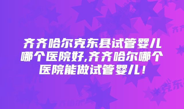 齐齐哈尔克东县试管婴儿哪个医院好,齐齐哈尔哪个医院能做试管婴儿！