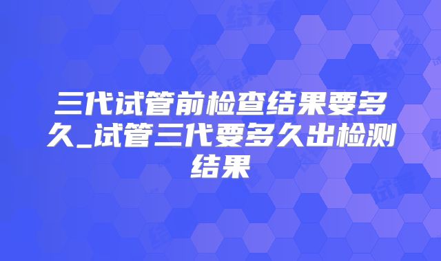三代试管前检查结果要多久_试管三代要多久出检测结果