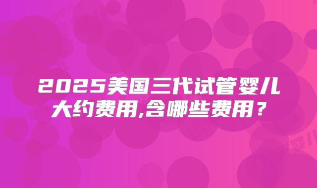 2025美国三代试管婴儿大约费用,含哪些费用？