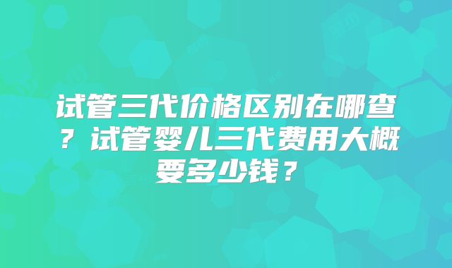 试管三代价格区别在哪查？试管婴儿三代费用大概要多少钱？