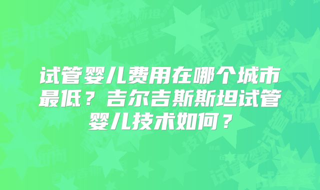 试管婴儿费用在哪个城市最低？吉尔吉斯斯坦试管婴儿技术如何？