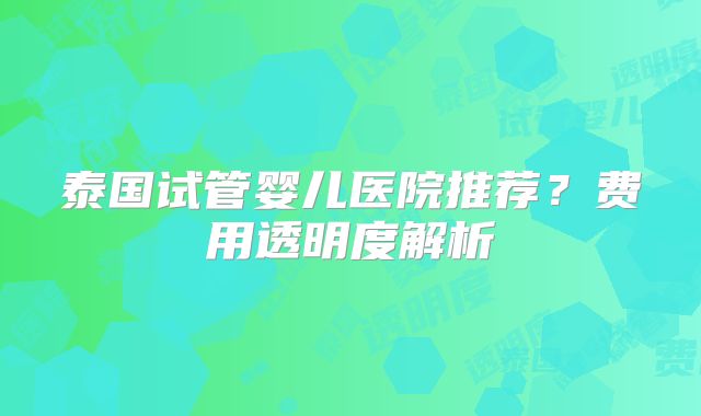 泰国试管婴儿医院推荐？费用透明度解析