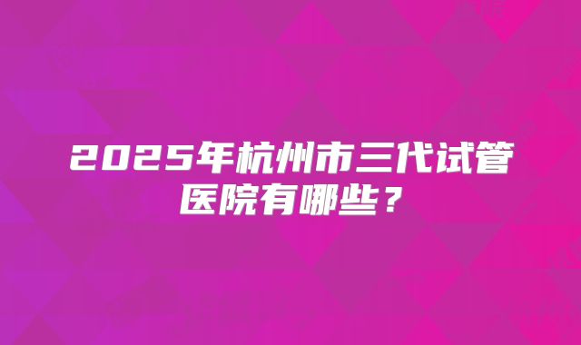 2025年杭州市三代试管医院有哪些？
