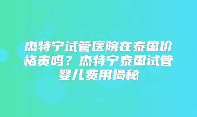 杰特宁试管医院在泰国价格贵吗？杰特宁泰国试管婴儿费用揭秘