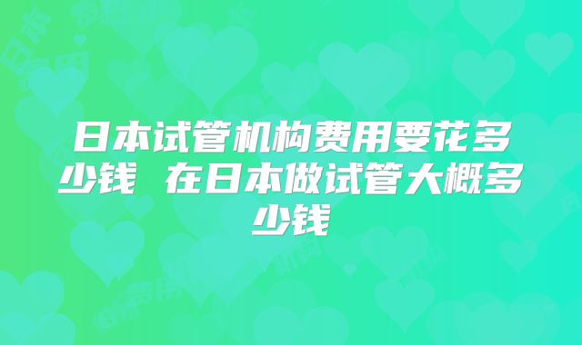 日本试管机构费用要花多少钱 在日本做试管大概多少钱
