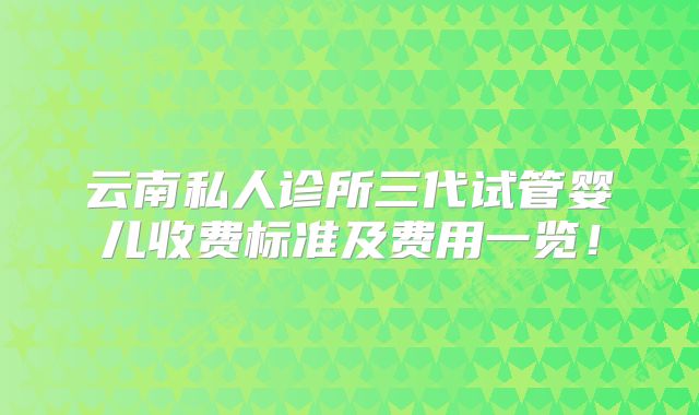 云南私人诊所三代试管婴儿收费标准及费用一览！