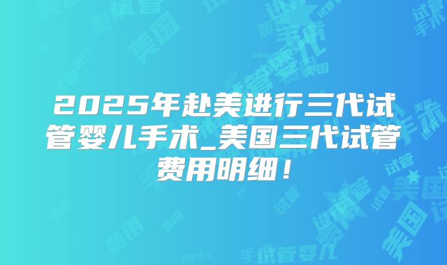 2025年赴美进行三代试管婴儿手术_美国三代试管费用明细！