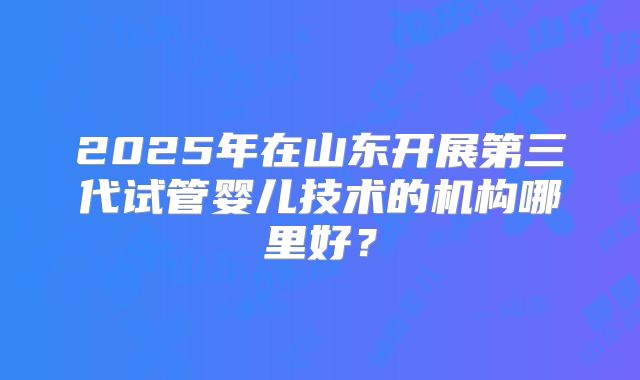 2025年在山东开展第三代试管婴儿技术的机构哪里好？