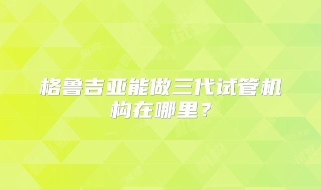 格鲁吉亚能做三代试管机构在哪里？
