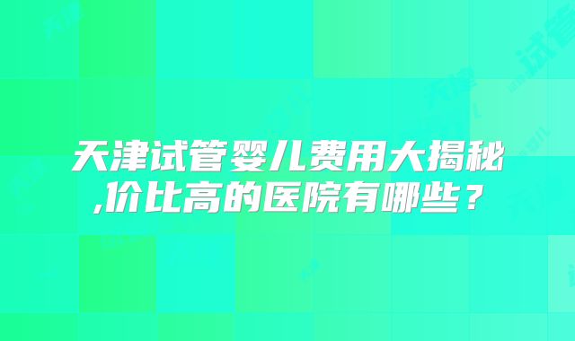 天津试管婴儿费用大揭秘,价比高的医院有哪些?