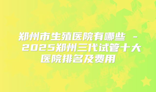 郑州市生殖医院有哪些 - 2025郑州三代试管十大医院排名及费用