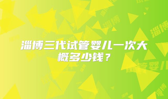 淄博三代试管婴儿一次大概多少钱？