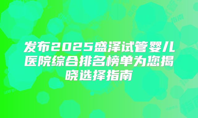 发布2025盛泽试管婴儿医院综合排名榜单为您揭晓选择指南