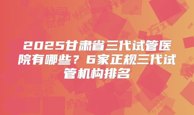 2025甘肃省三代试管医院有哪些?6家正规三代试管机构排名