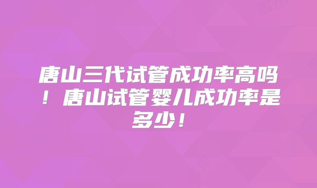 唐山三代试管成功率高吗！唐山试管婴儿成功率是多少！