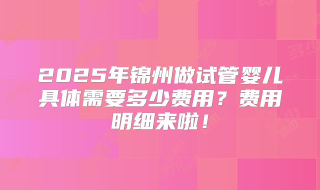 2025年锦州做试管婴儿具体需要多少费用？费用明细来啦！