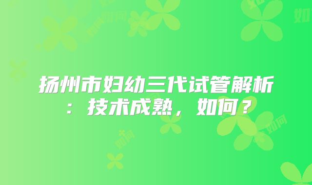 扬州市妇幼三代试管解析：技术成熟，如何？