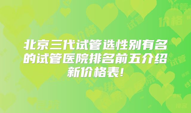 北京三代试管选性别有名的试管医院排名前五介绍新价格表!