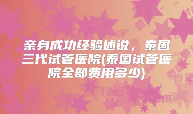 亲身成功经验述说，泰国三代试管医院(泰国试管医院全部费用多少)